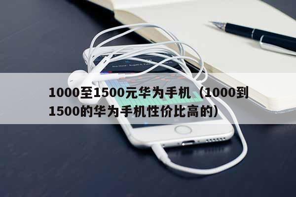 1000至1500元华为手机（1000到1500的华为手机性价比高的）