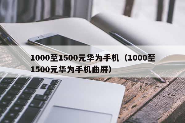 1000至1500元华为手机（1000至1500元华为手机曲屏）