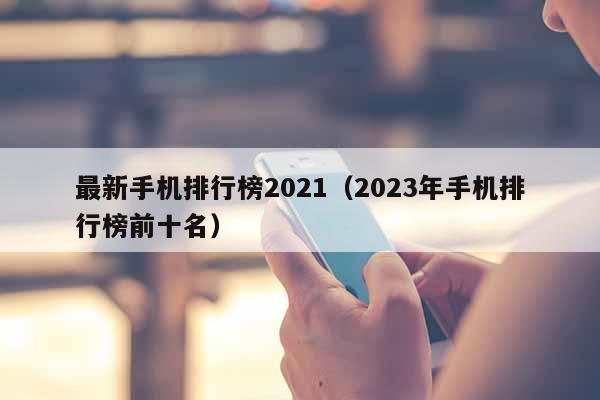 最新手机排行榜2021（2023年手机排行榜前十名）